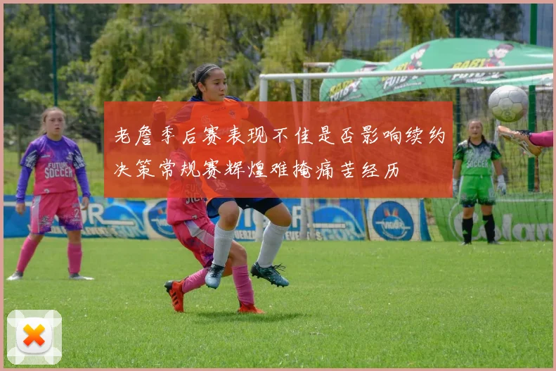 老詹季后赛表现不佳是否影响续约决策常规赛辉煌难掩痛苦经历