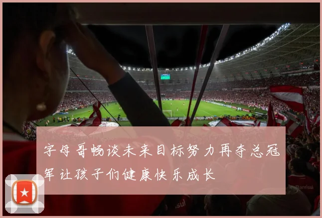 字母哥畅谈未来目标努力再夺总冠军让孩子们健康快乐成长