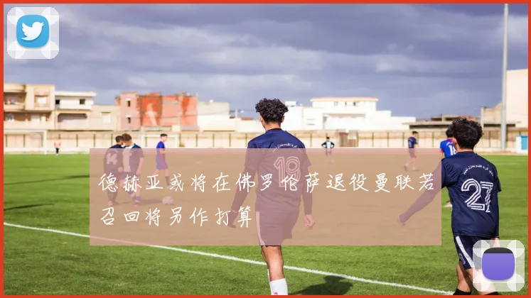 德赫亚或将在佛罗伦萨退役曼联若召回将另作打算
