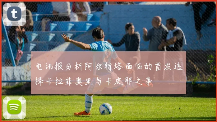电讯报分析阿尔特塔面临的首发选择卡拉菲奥里与卡皮耶之争
