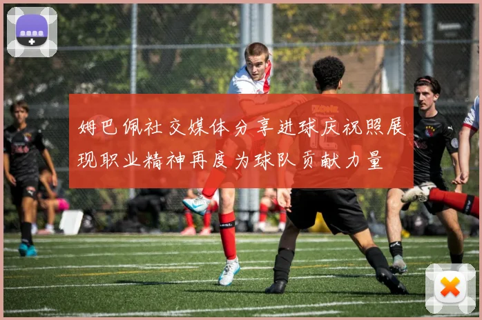 姆巴佩社交媒体分享进球庆祝照展现职业精神再度为球队贡献力量