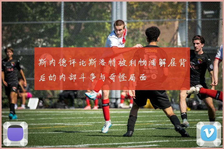斯内德评论斯洛特被利物浦解雇背后的内部斗争与奇怪局面