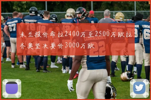 米兰报价希拉2400万至2500万欧拉齐奥坚决要价3000万欧