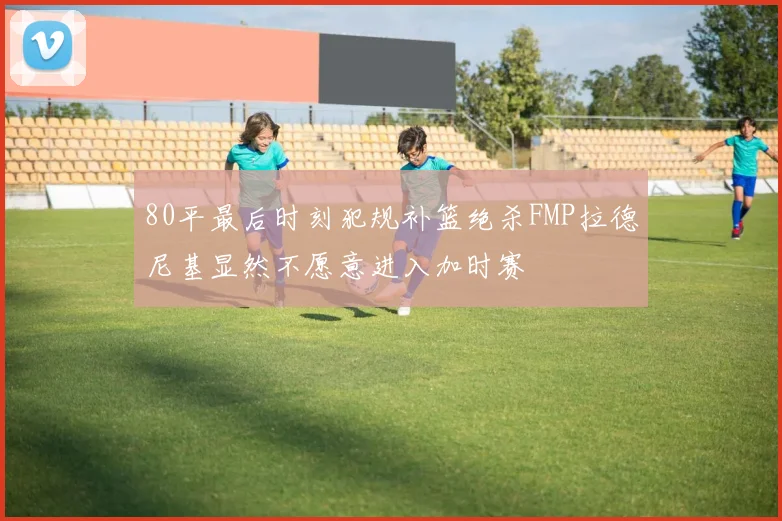 80平最后时刻犯规补篮绝杀FMP拉德尼基显然不愿意进入加时赛