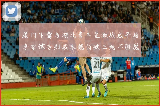 厦门飞鹭与湖北青年星激战成平局李宗儒告别战未能打破三轮不胜魔咒