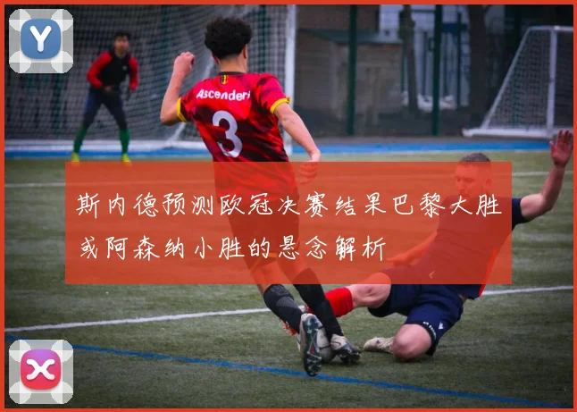斯内德预测欧冠决赛结果巴黎大胜或阿森纳小胜的悬念解析